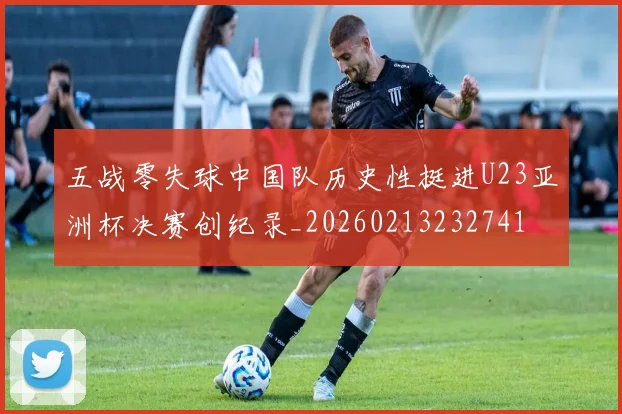 五战零失球中国队历史性挺进U23亚洲杯决赛创纪录_20260213232741