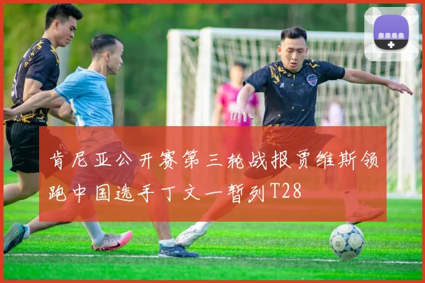 肯尼亚公开赛第三轮战报贾维斯领跑中国选手丁文一暂列T28