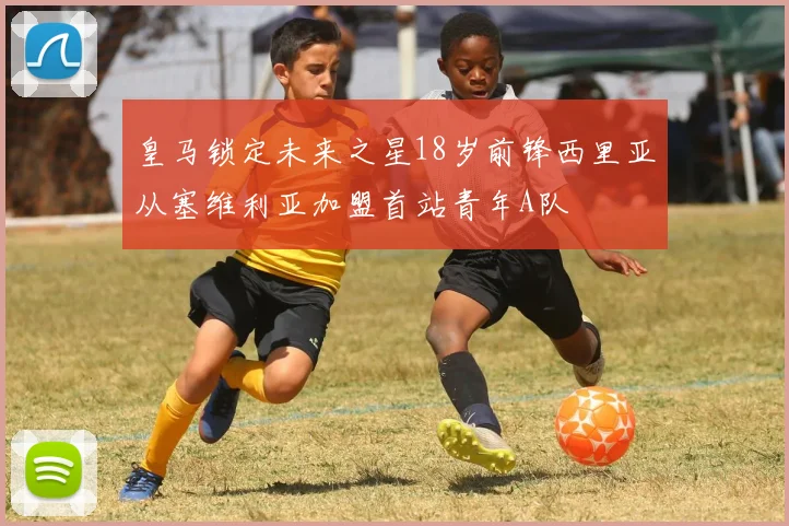 皇马锁定未来之星18岁前锋西里亚从塞维利亚加盟首站青年A队