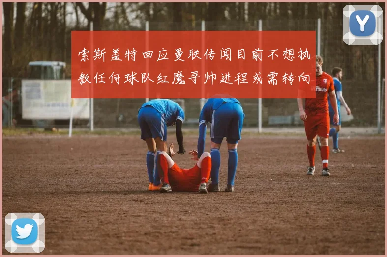 索斯盖特回应曼联传闻目前不想执教任何球队红魔寻帅进程或需转向