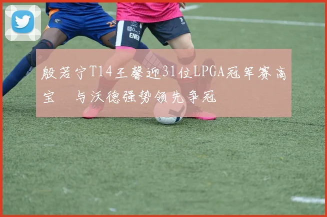 殷若宁T14王馨迎31位LPGA冠军赛高宝璟与沃德强势领先争冠