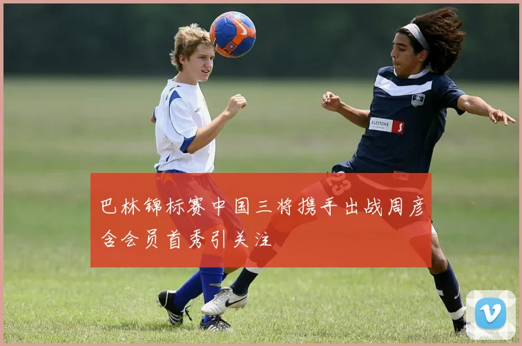 巴林锦标赛中国三将携手出战周彦含会员首秀引关注