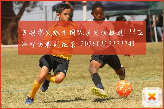 五战零失球中国队历史性挺进U23亚洲杯决赛创纪录_20260213232741
