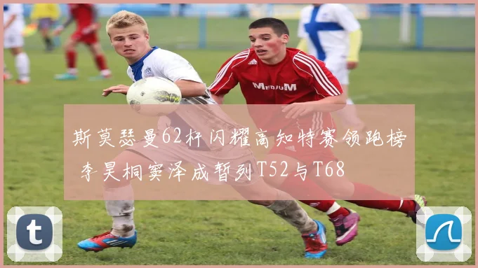 斯莫瑟曼62杆闪耀高知特赛领跑榜 李昊桐窦泽成暂列T52与T68