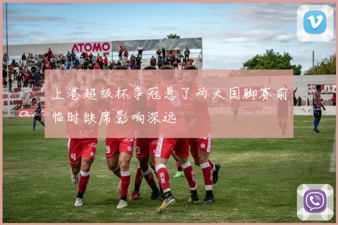 上港超级杯争冠悬了两大国脚赛前临时缺席影响深远
