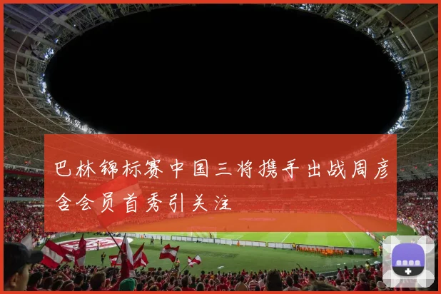 巴林锦标赛中国三将携手出战周彦含会员首秀引关注