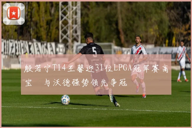 殷若宁T14王馨迎31位LPGA冠军赛高宝璟与沃德强势领先争冠