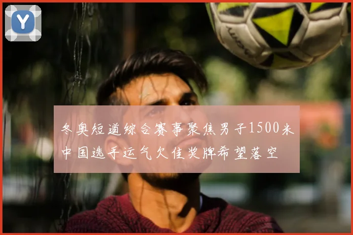 冬奥短道综合赛事聚焦男子1500米中国选手运气欠佳奖牌希望落空